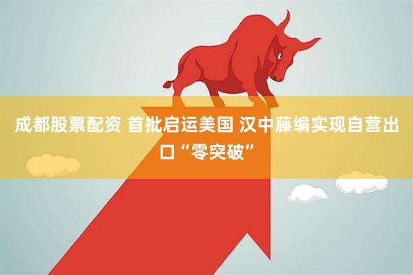 成都股票配资 首批启运美国 汉中藤编实现自营出口“零突破”