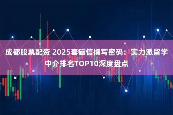 成都股票配资 2025套磁信撰写密码:实力派留学中介排名TOP10深度盘点