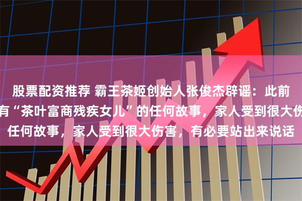 股票配资推荐 霸王茶姬创始人张俊杰辟谣：此前从未有过婚姻，也从未有“茶叶富商残疾女儿”的任何故事，家人受到很大伤害，有必要站出来说话