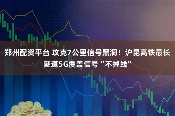 郑州配资平台 攻克7公里信号黑洞!沪昆高铁最长隧道5G覆盖信号“不掉线”