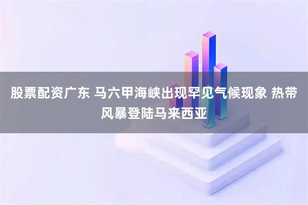 股票配资广东 马六甲海峡出现罕见气候现象 热带风暴登陆马来西亚