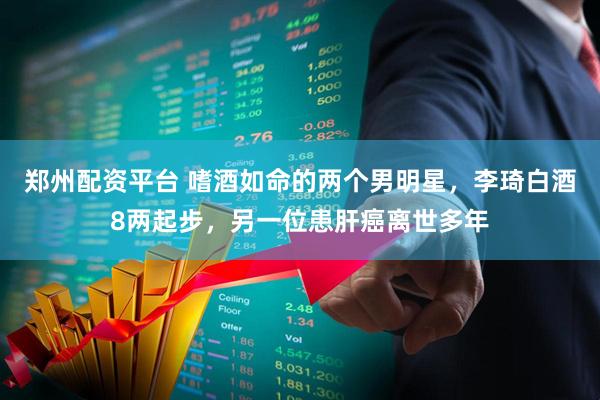 郑州配资平台 嗜酒如命的两个男明星,李琦白酒8两起步,另一位患肝癌离世多年