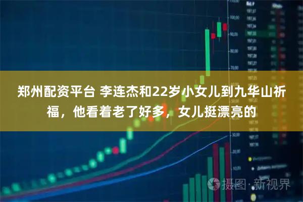 郑州配资平台 李连杰和22岁小女儿到九华山祈福，他看着老了好多，女儿挺漂亮的