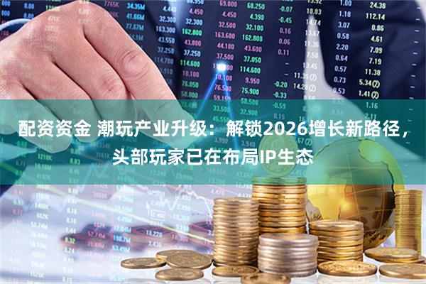 配资资金 潮玩产业升级:解锁2026增长新路径,头部玩家已在布局IP生态