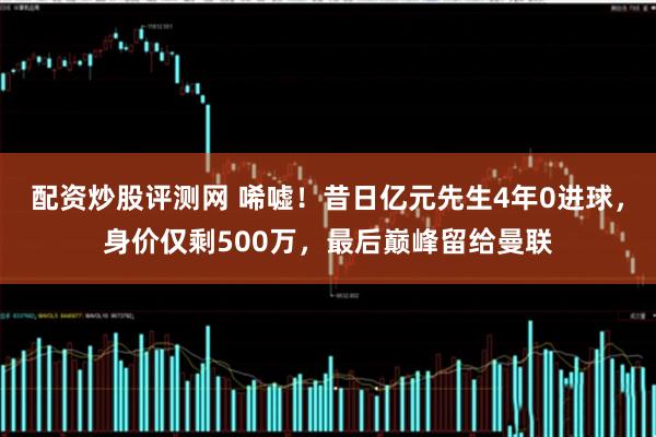配资炒股评测网 唏嘘！昔日亿元先生4年0进球，身价仅剩500万，最后巅峰留给曼联