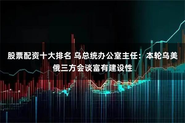 股票配资十大排名 乌总统办公室主任：本轮乌美俄三方会谈富有建设性