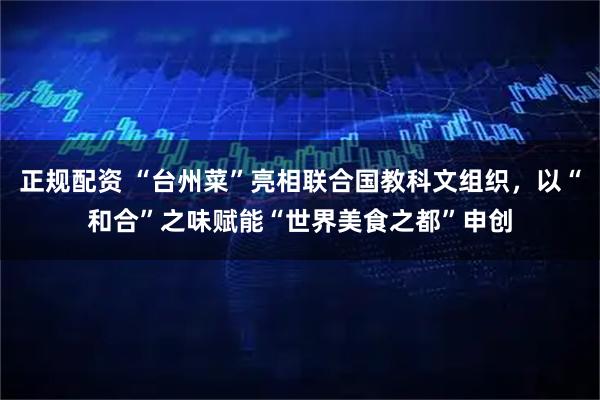 正规配资 “台州菜”亮相联合国教科文组织，以“和合”之味赋能“世界美食之都”申创