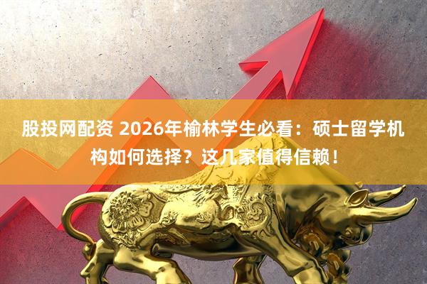 股投网配资 2026年榆林学生必看:硕士留学机构如何选择?这几家值得信赖!