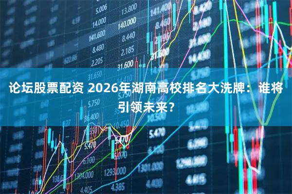 论坛股票配资 2026年湖南高校排名大洗牌：谁将引领未来？
