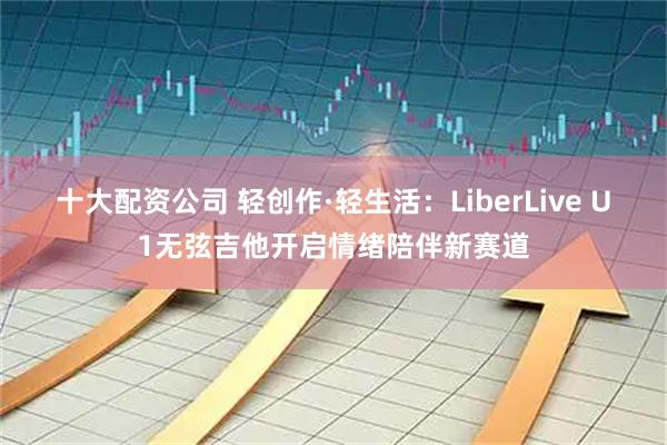 十大配资公司 轻创作·轻生活：LiberLive U1无弦吉他开启情绪陪伴新赛道