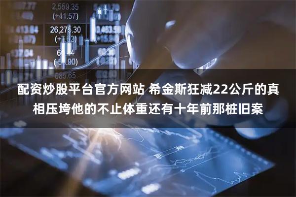 配资炒股平台官方网站 希金斯狂减22公斤的真相压垮他的不止体重还有十年前那桩旧案