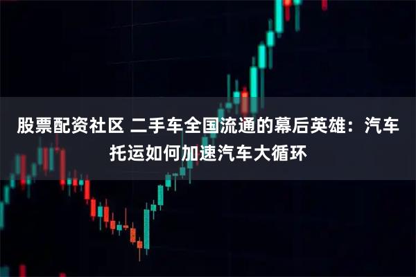 股票配资社区 二手车全国流通的幕后英雄：汽车托运如何加速汽车大循环
