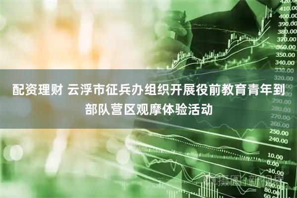 配资理财 云浮市征兵办组织开展役前教育青年到部队营区观摩体验活动