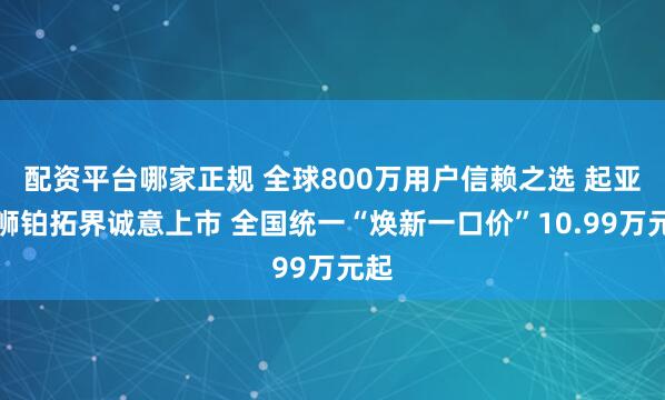 配资平台哪家正规 全球800万用户信赖之选 起亚新狮铂拓界诚意上市 全国统一“焕新一口价”10.99万元起