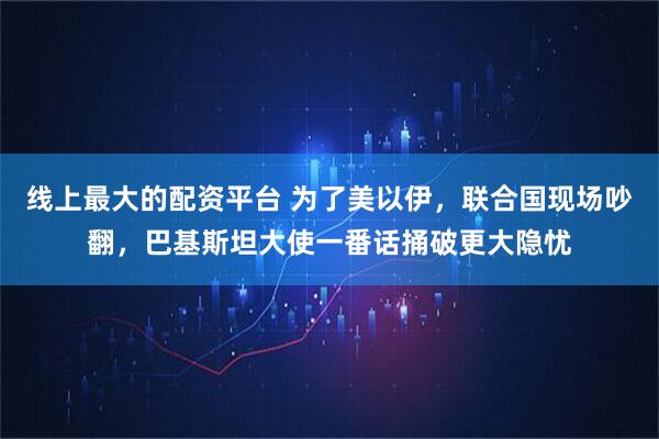 线上最大的配资平台 为了美以伊，联合国现场吵翻，巴基斯坦大使一番话捅破更大隐忧