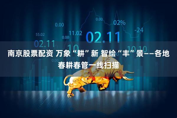 南京股票配资 万象“耕”新 智绘“丰”景——各地春耕春管一线扫描