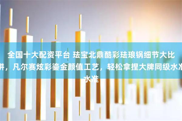 全国十大配资平台 珐宝北鼎酷彩珐琅锅细节大比拼,凡尔赛炫彩鎏金颜值工艺,轻松拿捏大牌同级水准