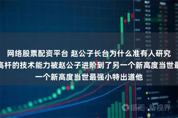 网络股票配资平台 赵公子长台为什么准有人研究过长台技术中高杆的技术能力被赵公子进阶到了另一个新高度当世最强小特出道他