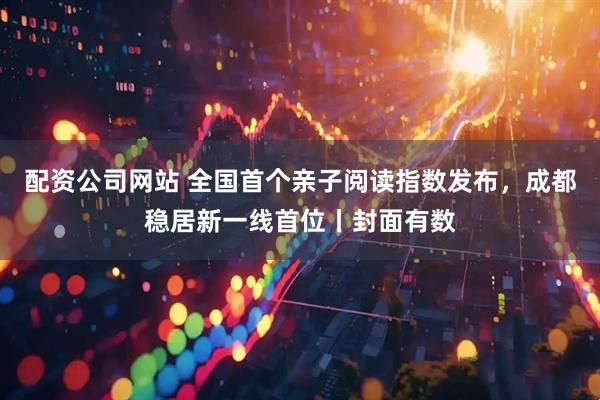 配资公司网站 全国首个亲子阅读指数发布，成都稳居新一线首位丨封面有数