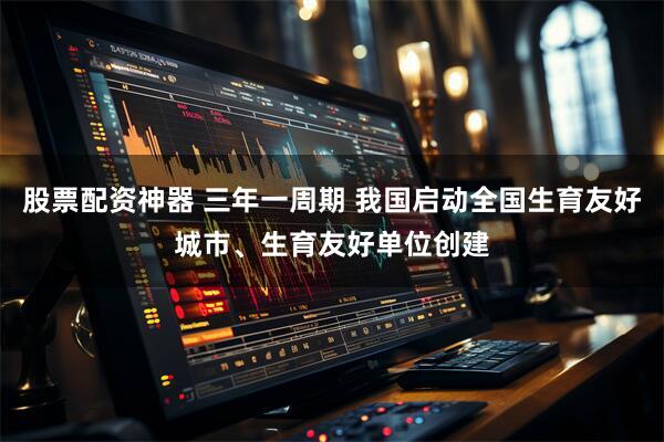 股票配资神器 三年一周期 我国启动全国生育友好城市、生育友好单位创建